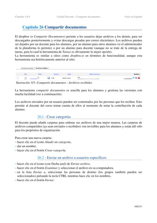 Chamilo 1.8.8 Unidad Docente ­ Compartir documentos Guía en Español
Capítulo 26 Compartir documentos
El dropbox (o Compartir Documentos) permite a los usuarios dejar archivos a los demás, para ser 
descargados posteriormente y evitar descargas pesadas por correo electrónico. Los archivos pueden 
ser dejados por un docente para los alumnos, por un alumno para otros alumnos (si el administrador 
de la plataforma lo permite) o por un alumno para docente (aunque no se trate de la entrega de 
tareas, para lo cual la herramienta de Tareas es obviamente la mejor opción).
La herramienta es similar a sitios como  dropbox.io  en términos de funcionalidad, aunque esta 
herramienta sea históricamente anterior al sitio.
La herramienta  compartir documentos es sencilla para los alumnos y gestiona las versiones con 
mucha facilidad (ver a continuación).
Los archivos enviados por un usuario pueden ser comentados por las personas que los reciben. Esto 
permite al docente del curso tomar cuenta de ellos al momento de notar la contribución de cada 
alumno.
26.1 ­ Crear categorías
El docente puede añadir carpetas para ordenar sus archivos de una mejor manera. Las carpetas de 
archivos compartidos (ya sean enviados o recibidos) son invisibles para los alumnos y están allí sólo 
para los propósitos de organización.
Para crear una nueva carpeta:
– hacer clic en el icono Añadir un categoría,
– dar un nombre,
– hacer clic en el botón Crear categoría.
26.2 ­ Enviar un archivo a usuarios específicos
– hacer clic en el icono (con flecha azul) de Enviar archivo,
– hacer clic en el botón Examinar y seleccionar el archivo en su computadora,
– en   la   lista  Enviar   a,   seleccionar   las   personas   de   destino   (los   grupos   también   pueden   ser 
seleccionados) pulsando la tecla CTRL mientras hace clic en los nombres,
– hacer clic en el botón Enviar. 
108/253
Ilustración 115: Compartir documentos ­ Archivos recibidos
 