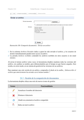 Chamilo 1.8.8 Unidad Docente ­ Compartir documentos Guía en Español
1 En la columna Archivos Enviados indica a quien ha sido enviado el archivo, y los usuarios de 
destino inmediatamente pueden tener acceso al archivo.
2 La pestaña  Archivos recibidos  contendrá los archivos recibidos de otros usuarios (o de usted 
mismo).
Al enviar el mismo archivo varias veces, la herramienta dropbox mantiene todas las versiones del 
archivo, sin cambiar su nombre, pero diferenciándolos por el tiempo en que fueron cargados. Esto 
resulta, en cierto modo, en un sistema de gestión de las versiones de sus archivos.
Para mantener una sola versión de un archivo, compruebe el check en la casilla ¿ Sobreescribir el 
archivo que anteriormente ha enviado con el mismo nombre ? 
26.3 ­ Gestión de la compartición de documentos
La herramienta dropbox ofrece una serie de nuevos iconos de gestión:
Iconos Funcionalidades
Actualizar el nombre del directorio 
Eliminar el directorio
Añadir un comentario al archivo compartido 
Indica un nuevo archivo
109/253
Ilustración 116: Compartir documentos ­ Enviar un archivo
 