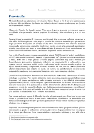 Chamilo 1.8.8 Presentación ­ Presentación Guía en Español
Presentación
Me siento honrado de redactar esta introducción. Hemos llegado al fin de un largo camino cuesta 
arriba que, lejos de dejarnos sin aliento, nos ha hecho descubrir nuevos senderos que nos llevarán 
hacia cumbres más elevadas.
El proyecto Chamilo fue lanzado apenas  20 meses atrás por un grupo de personas con mayores 
necesidades a las presentadas en otros proyectos de e­learning. Más ambiciosas, y a la vez más 
libres.
 
Convencidos de la necesidad de contar con un sistema de libre acceso que realmente impacte en la 
educación, decidimos proveer a este proyecto todas las herramientas necesarias para garantizar su 
mejor desarrollo: Redactamos un acuerdo con las ideas fundamentales para tener una dirección 
consensuada, lanzamos una asociación, fortalecímos nuestro soporte a la comunidad, garantizamos 
ventajas competitivas para atraer a proveedores oficiales de nuestros servicios, multiplicamos los 
eventos de difusión en todo el mundo y finalmente mejoramos nuestra documentación.
Hoy en día, Chamilo cuenta con una comunidad de más de 700,000 usuarios1
 a nivel mundial (más 
de 1000 nuevos usuarios cada día). Quedan 35 paises (sobre 1962
) que nunca usaron Chamilo hasta 
la fecha. Todo esto se logró gracias a nuestra pequeña comunidad muy activa (formada por 
desarrolladores,   proveedores,   traductores,   redactores   de   documentación   y   colaboradores   que 
reportan errores), y en mayor medida gracias a cada uno de ustedes, nuestros usuarios, a quienes les 
agradó nuestro sistema y compartieron su ánimo de usarlo. En Perú, más de 2500 docentes usan 
Chamilo regularmente para impartir sus clases. En México, una cantidad mayor aun usa nuestro 
sistema de forma discreta pero encomiosa. Numerosos otros paises siguen en esta lista.
Cuando iniciamos la tarea de documentación de la versión 1.8 de Chamilo, sabíamos que el camino 
sería largo y complejo. Pues nuestra plataforma nunca es estática, nuestros desarrolladores nunca 
descansan y el sistema evoluciona en cada momento, generando la necesidad de adaptaciones 
regulares del texto editado y de las imágenes capturadas del sistema. Por lo tanto, decidimos iniciar 
este labor meses antes de la publicación de nuestra última versión: Chamilo 1.8.8.4. Llegamos con 
una primera versión del manual (en Inglés, para facilitar posteriores traducciones a otros idiomas) 
una semana antes de la publicación oficial de la 1.8.8.4. Iniciamos entonces el trabajo de traducción 
y de revisión, el cual nos tomó unas 7 semanas más culminar.
Este manual, estimado usuario de Chamilo, fue redactado enteramente para Usted; con la esperanza 
de que le permita usar Chamilo de una manera sobresaliente, descubriendo las herramientas que 
hemos desarrollado para Usted pero que nunca pudo conocer porque estaban escondidas bajo enlaes 
o botones poco evidentes.
Esperamos sinceramente pueda aprovechar este documento de tal forma que pueda también ayudar a 
otros usuarios y, quizás, en un futuro no tan lejano, devolvernos el apoyo contribuyendo con un poco 
de su tiempo para hacernos llegar recomendaciones, sugerencias, opiniones, y más allá todavía 
1 http://version.chamilo.org/community.php
2 http://geography.about.com/cs/countries/a/numbercountries.htm
11/253
 
