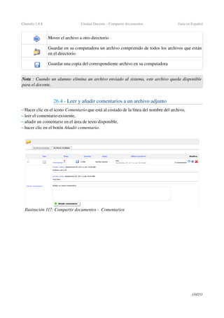 Chamilo 1.8.8 Unidad Docente ­ Compartir documentos Guía en Español
Mover el archivo a otro directorio 
Guardar en su computadora un archivo comprimido de todos los archivos que están 
en el directorio 
Guardar una copia del correspondiente archivo en su computadora
Nota : Cuando un alumno elimina un archivo enviado al sistema, este archivo queda disponible  
para el docente.
26.4 ­ Leer y añadir comentarios a un archivo adjunto
– Hacer clic en el icono Comentario que está al costado de la línea del nombre del archivo, 
– leer el comentario existente,
– añadir un comentario en el área de texto disponible,
– hacer clic en el botón Añadir comentario. 
110/253
Ilustración 117: Compartir documentos ­  Comentarios
 