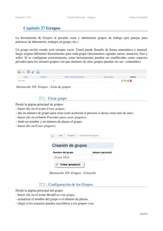 Chamilo 1.8.8 Unidad Docente ­ Grupos Guía en Español
Capítulo 27 Grupos
La herramienta de  Grupos  le permite crear y administrar grupos de trabajo (por parejas para 
prácticas de laboratorio, trabajos en grupo, etc.)
Un grupo recién creado será siempre vacío. Usted puede llenarlo de forma automática o manual, 
luego asignar diferentes herramientas para cada grupo (documentos, agenda, tareas, anuncios, foro y 
wiki). Si se configuran correctamente, estas herramientas pueden ser establecidas como espacios 
privados para los mismos grupos (sin que alumnos de otros grupos puedan ver sus  contenidos).
27.1 ­ Crear grupo
Desde la página principal de grupos:
– hacer clic en el icono Crear grupos,
– dar un número de grupo para crear (esto acelerará el proceso si desea crear más de uno),
– hacer clic en el botón Proceder para crear grupo(s),
– darle un nombre y un número de plazas al grupo,
– hacer clic en Crear grupo(s).
27.2 ­ Configuración de los Grupos 
Desde la página principal del grupo:
– hacer clic en el icono Modificar este grupo,
– actualizar el nombre del grupo o el número de plazas,
– elegir si los usuarios pueden suscribirse a los grupos o no,
111/253
Ilustración 119: Grupos ­ Creación
Ilustración 118: Grupos ­ Lista de grupos
 
