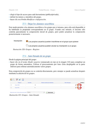Chamilo 1.8.8 Unidad Docente ­ Grupos Guía en Español
– elegir el tipo de acceso para cada herramienta (publica/privada),
– definir los tutores y miembros del grupo,
– hacer clic en el botón Modificar configuración.
27.3 ­ Dejar los alumnos suscribirse
Este modo permite a los alumnos suscribirse a los grupos por sí mismos, pero sólo está disponible si 
ha habilitado la propiedad correspondiente en el grupo. Usando este método, el docente sólo 
controla parcialmente la composición inicial de grupos, pero podrá actualizar la composición 
posteriormente si necesario.
27.4 ­ Auto­llenado de un grupo
Desde la página principal del grupo:
– hacer clic en el icono Añadir usuarios (enmarcado en rojo en la imagen 112) para completar un 
grupo de forma automática. Utilizar el procesamiento por lotes (lista desplegable en la parte 
inferior) para rellenar automáticamente varios grupos.
Esta composición de grupos no se controla directamente, pero siempre se puede actualizar después 
mediante la edición de los grupos.
112/253
Ilustración 120: Grupos ­ Registro
Ilustración 121: Grupos ­ Auto­llenado
 