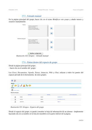Chamilo 1.8.8 Unidad Docente ­ Grupos Guía en Español
27.5 ­ Llenado manual 
En la página principal del grupo, hacer clic en el icono Modificar este grupo y añadir tutores y 
usuarios manualmente:
27.6 ­ Entrar dentro del espacio de grupo
Desde la página principal del grupo:
– hacer clic en el nombre del  grupo.
Los  Foros, Documentos, Agenda, Tareas, Anuncios, Wiki y Chat, enlazan a todos los puntos del 
espacio privado de la herramienta  de estos grupos.
Desde el espacio del grupo, se puede consultar la hoja de información de un alumno  simplemente 
haciendo clic en su nombre en la lista de miembros en la parte inferior de la página. 
113/253
Ilustración 122: Grupos ­  Llenado manual
Ilustración 123: Grupos ­ Espacio del grupo
 