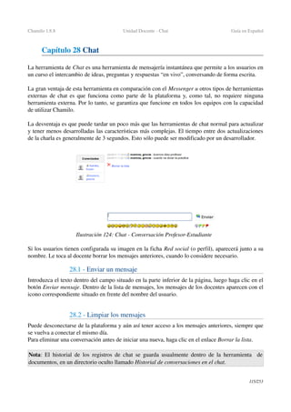 Chamilo 1.8.8 Unidad Docente ­ Chat Guía en Español
Capítulo 28 Chat
La herramienta de Chat es una herramienta de mensajería instantánea que permite a los usuarios en 
un curso el intercambio de ideas, preguntas y respuestas “en vivo”, conversando de forma escrita.
La gran ventaja de esta herramienta en comparación con el Messenger u otros tipos de herramientas 
externas de chat es que funciona como parte de la plataforma y, como tal, no requiere ninguna 
herramienta externa. Por lo tanto, se garantiza que funcione en todos los equipos con la capacidad 
de utilizar Chamilo.
La desventaja es que puede tardar un poco más que las herramientas de chat normal para actualizar 
y tener menos desarrolladas las características más complejas. El tiempo entre dos actualizaciones 
de la charla es generalmente de 3 segundos. Esto sólo puede ser modificado por un desarrollador.
Si los usuarios tienen configurada su imagen en la ficha Red social (o perfil), aparecerá junto a su 
nombre. Le toca al docente borrar los mensajes anteriores, cuando lo considere necesario.
28.1 ­ Enviar un mensaje
Introduzca el texto dentro del campo situado en la parte inferior de la página, luego haga clic en el 
botón Enviar mensaje. Dentro de la lista de mensajes, los mensajes de los docentes aparecen con el 
icono correspondiente situado en frente del nombre del usuario.
28.2 ­ Limpiar los mensajes
Puede desconectarse de la plataforma y aún así tener acceso a los mensajes anteriores, siempre que 
se vuelva a conectar el mismo día.
Para eliminar una conversación antes de iniciar una nueva, haga clic en el enlace Borrar la lista.
Nota:  El historial de los registros de chat se guarda usualmente dentro de la herramienta   de 
documentos, en un directorio oculto llamado Historial de conversaciones en el chat.
115/253
Ilustración 124: Chat ­ Conversación Profesor­Estudiante
 