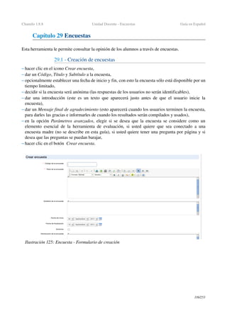 Chamilo 1.8.8 Unidad Docente ­ Encuestas Guía en Español
Capítulo 29 Encuestas
Esta herramienta le permite consultar la opinión de los alumnos a través de encuestas.
29.1 ­ Creación de encuestas
– hacer clic en el icono Crear encuesta,
– dar un Código, Título y Subtítulo a la encuesta, 
– opcionalmente establecer una fecha de inicio y fin, con esto la encuesta sólo está disponible por un 
tiempo limitado,
– decidir si la encuesta será anónima (las respuestas de los usuarios no serán identificables),
– dar una introducción (este es un texto que aparecerá justo antes de que el usuario inicie la 
encuesta),
– dar un Mensaje final de agradecimiento (esto aparecerá cuando los usuarios terminen la encuesta, 
para darles las gracias e informarles de cuando los resultados serán compilados y usados),
– en la opción  Parámetros avanzados, elegir si se desea que la encuesta se considere como un 
elemento esencial de la herramienta de evaluación, si usted quiere que sea conectado a una 
encuesta madre (no se describe en esta guía), si usted quiere tener una pregunta por página y si 
desea que las preguntas se puedan barajar,
– hacer clic en el botón  Crear encuesta.
116/253
Ilustración 125: Encuesta ­ Formulario de creación
 