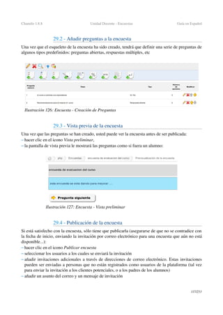 Chamilo 1.8.8 Unidad Docente ­ Encuestas Guía en Español
29.2 ­ Añadir preguntas a la encuesta
Una vez que el esqueleto de la encuesta ha sido creado, tendrá que definir una serie de preguntas de 
algunos tipos predefinidos: preguntas abiertas, respuestas múltiples, etc
29.3 ­ Vista previa de la encuesta
Una vez que las preguntas se han creado, usted puede ver la encuesta antes de ser publicada:
– hacer clic en el icono Vista preliminar,
– la pantalla de vista previa le mostrará las preguntas como si fuera un alumno:
29.4 ­ Publicación de la encuesta
Si está satisfecho con la encuesta, sólo tiene que publicarla (asegurarse de que no se contradice con 
la fecha de inicio, enviando la invitación por correo electrónico para una encuesta que aún no está 
disponible...):
– hacer clic en el icono Publicar encuesta 
– seleccionar los usuarios a los cuales se enviará la invitación 
– añadir invitaciones adicionales a través de direcciones de correo electrónico. Estas invitaciones 
pueden ser enviadas a personas que no están registrados como usuarios de la plataforma (tal vez 
para enviar la invitación a los clientes potenciales, o a los padres de los alumnos)
– añadir un asunto del correo y un mensaje de invitación
117/253
Ilustración 126: Encuesta ­ Creación de Preguntas
Ilustración 127: Encuesta ­ Vista preliminar
 