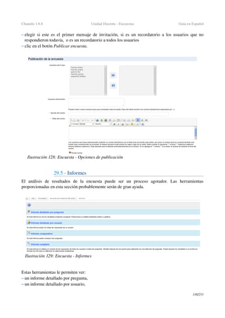 Chamilo 1.8.8 Unidad Docente ­ Encuestas Guía en Español
– elegir si este es el primer mensaje de invitación, si es un recordatorio a los usuarios que no 
respondieron todavía,  o es un recordatorio a todos los usuarios
– clic en el botón Publicar encuesta. 
29.5 ­ Informes
El   análisis   de   resultados   de   la   encuesta   puede   ser   un   proceso   agotador.   Las   herramientas 
proporcionadas en esta sección probablemente serán de gran ayuda.
Estas herramientas le permiten ver:
– un informe detallado por pregunta,
– un informe detallado por usuario,
118/253
Ilustración 128: Encuesta ­ Opciones de publicación
Ilustración 129: Encuesta ­ Informes
 