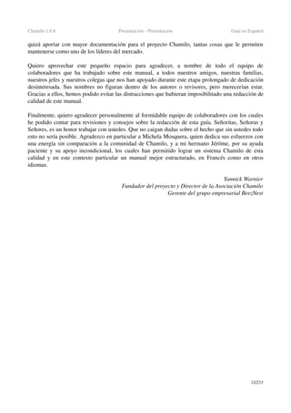 Chamilo 1.8.8 Presentación ­ Presentación Guía en Español
quizá aportar con mayor documentación para el proyecto Chamilo, tantas cosas que le permiten 
mantenerse como uno de los líderes del mercado.
Quiero   aprovechar   este   pequeño   espacio   para   agradecer,   a   nombre   de   todo   el   equipo   de 
colaboradores que ha trabajado sobre este manual, a todos nuestros amigos, nuestras familias, 
nuestros jefes y nuestros colegas que nos han apoyado durante este etapa prolongado de dedicación 
desinteresada. Sus nombres no figuran dentro de los autores o revisores, pero merecerían estar. 
Gracias a ellos, hemos podido evitar las distracciones que hubieran imposibilitado una redacción de 
calidad de este manual.
Finalmente, quiero agradecer personalmente al formidable equipo de colaboradores con los cuales 
he podido contar para revisiones y consejos sobre la redacción de esta guía. Señoritas, Señoras y 
Señores, es un honor trabajar con ustedes. Que no caigan dudas sobre el hecho que sin ustedes todo 
esto no sería posible. Agradezco en particular a Michela Mosquera, quien dedica sus esfuerzos con 
una energía sin comparación a la comunidad de Chamilo, y a mi hermano Jérôme, por su ayuda 
paciente y su apoyo incondicional, los cuales han permitido lograr un sistema Chamilo de esta 
calidad y en este contexto particular un manual mejor estructurado, en Francés como en otros 
idiomas.
Yannick Warnier
Fundador del proyecto y Director de la Asociación Chamilo
Gerente del grupo empresarial BeezNest
12/253
 