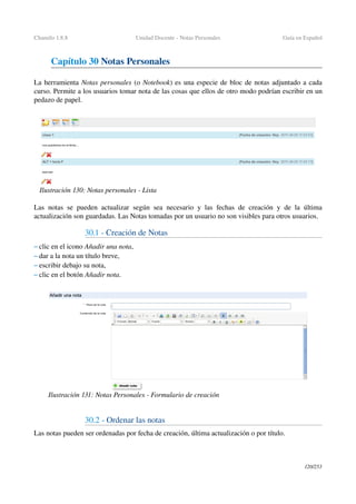 Chamilo 1.8.8 Unidad Docente ­ Notas Personales Guía en Español
Capítulo 30 Notas Personales
La herramienta Notas personales (o Notebook) es una especie de bloc de notas adjuntado a cada 
curso. Permite a los usuarios tomar nota de las cosas que ellos de otro modo podrían escribir en un 
pedazo de papel.
Las notas se pueden actualizar según sea necesario y las fechas de creación y de la última 
actualización son guardadas. Las Notas tomadas por un usuario no son visibles para otros usuarios. 
30.1 ­ Creación de Notas
– clic en el icono Añadir una nota, 
– dar a la nota un título breve,
– escribir debajo su nota,
– clic en el botón Añadir nota.
30.2 ­ Ordenar las notas
Las notas pueden ser ordenadas por fecha de creación, última actualización o por título.
120/253
Ilustración 130: Notas personales ­ Lista
Ilustración 131: Notas Personales ­ Formulario de creación
 