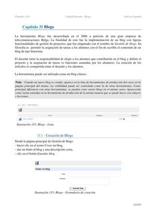 Chamilo 1.8.8 Unidad Docente ­ Blogs Guía en Español
Capítulo 31 Blogs
La   herramienta  Blogs  fue   desarrollada   en   el   2006   a   petición   de   una   gran   empresa   de 
telecomunicaciones Belga. La finalidad de esto fue la implementación de un blog con ligeras 
funcionalidades de gestión de proyectos, que fue etiquetado con el nombre de Gestión de blogs. Su 
filosofía es  permitir la asignación de tareas a los alumnos con el fin de escribir el contenido de un 
blog de tipo historieta.
El docente tiene la responsabilidad de elegir a los alumnos que contribuirán en el blog y definir el 
proyecto y la asignación de tareas (o funciones asumidas por los alumnos). La creación de los 
artículos es compartida entre el docente y los alumnos.
La herramienta puede ser utilizada como un blog clásico.
Nota : Cuando un nuevo blog es creado, aparece en la lista de herramientas de producción del curso en la 
página principal del mismo. La visibilidad puede ser controlado como la de otras herramientas. Como  
principal diferencia con otras herramientas, se pueden crear varios blogs en el mismo curso. Aparecerán 
como varias entradas en la herramienta de producción de la misma manera que se puede hacer con enlaces 
y lecciones.
31.1 ­ Creación de Blogs
Desde la página principal de Gestión de blogs:
– hacer clic en el icono Crear un blog,
– dar un título al blog y una descripción corta,
– clic en el botón Guardar blog.
121/253
Ilustración 132: Blogs ­ Lista
Ilustración 133: Blogs ­ Formulario de creación
 