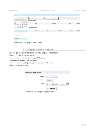 Chamilo 1.8.8 Unidad Docente ­ Blogs Guía en Español
31.5 ­ Asignar una tarea al alumno 
Una vez que la tarea se ha creado, se debe asignar a un alumno:
– clic en el enlace Asignar tareas,
– seleccionar un alumno para asignarle la tarea,
– seleccionar la tarea a ser asignada,
– seleccionar una fecha para lograr el objetivo de la tarea,
– clic en el botón Aceptar.
123/253
Ilustración 135: Blogs ­ Nueva tarea
Ilustración 136: Blogs ­ Asignar tarea
 