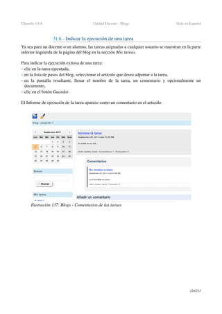 Chamilo 1.8.8 Unidad Docente ­ Blogs Guía en Español
31.6 ­ Indicar la ejecución de una tarea
Ya sea para un docente o un alumno, las tareas asignadas a cualquier usuario se muestran en la parte 
inferior izquierda de la página del blog en la sección Mis tareas.
Para indicar la ejecución exitosa de una tarea:
– clic en la tarea ejecutada,
– en la lista de pasos del blog, seleccionar el artículo que desea adjuntar a la tarea,
– en la pantalla resultante, llenar el nombre de la tarea, un comentario y opcionalmente un 
documento,
– clic en el botón Guardar.
El Informe de ejecución de la tarea aparece como un comentario en el articulo.
124/253
Ilustración 137: Blogs ­ Comentarios de las tareas
 