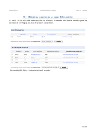 Chamilo 1.8.8 Unidad Docente ­ Blogs Guía en Español
31.7 ­ Reporte de la gestión de las tareas de los alumnos
Al hacer clic en el icono  Administración de usuarios, se obtiene una lista de usuarios para ser 
suscritos en los blogs y una lista de usuarios ya suscritos.
125/253
Ilustración 138: Blogs ­ Administración de usuarios
 