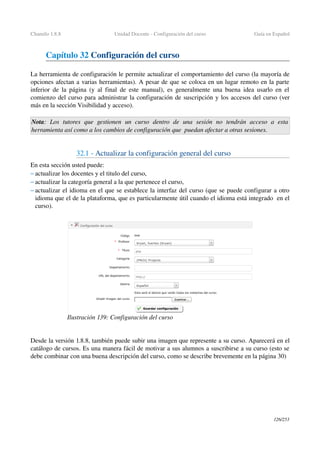 Chamilo 1.8.8 Unidad Docente ­ Configuración del curso Guía en Español
Capítulo 32 Configuración del curso
La herramienta de configuración le permite actualizar el comportamiento del curso (la mayoría de 
opciones afectan a varias herramientas). A pesar de que se coloca en un lugar remoto en la parte 
inferior de la página (y al final de este manual), es generalmente una buena idea usarlo en el 
comienzo del curso para administrar la configuración de suscripción y los accesos del curso (ver 
más en la sección Visibilidad y acceso).
Nota:   Los   tutores   que   gestionen   un   curso   dentro  de   una   sesión   no   tendrán   acceso   a  esta 
herramienta así como a los cambios de configuración que  puedan afectar a otras sesiones.
32.1 ­ Actualizar la configuración general del curso
En esta sección usted puede:
– actualizar los docentes y el titulo del curso,
– actualizar la categoría general a la que pertenece el curso,
– actualizar el idioma en el que se establece la interfaz del curso (que se puede configurar a otro 
idioma que el de la plataforma, que es particularmente útil cuando el idioma está integrado  en el 
curso).
Desde la versión 1.8.8, también puede subir una imagen que represente a su curso. Aparecerá en el 
catálogo de cursos. Es una manera fácil de motivar a sus alumnos a suscribirse a su curso (esto se 
debe combinar con una buena descripción del curso, como se describe brevemente en la página 30)
126/253
Ilustración 139: Configuración del curso
 