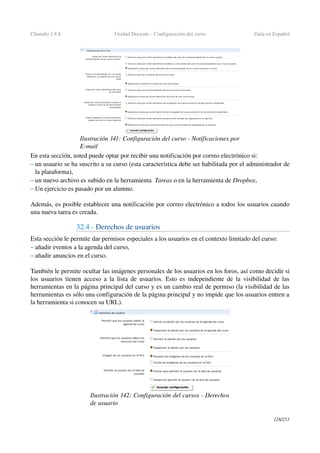 Chamilo 1.8.8 Unidad Docente ­ Configuración del curso Guía en Español
En esta sección, usted puede optar por recibir una notificación por correo electrónico si:
– un usuario se ha suscrito a su curso (esta característica debe ser habilitada por el administrador de 
la plataforma),
– un nuevo archivo es subido en la herramienta  Tareas o en la herramienta de Dropbox,
– Un ejercicio es pasado por un alumno.
Además, es posible establecer una notificación por correo electrónico a todos los usuarios cuando 
una nueva tarea es creada.
32.4 ­ Derechos de usuarios
Esta sección le permite dar permisos especiales a los usuarios en el contexto limitado del curso:
– añadir eventos a la agenda del curso,
– añadir anuncios en el curso.
También le permite ocultar las imágenes personales de los usuarios en los foros, así como decidir si 
los usuarios tienen acceso a la lista de usuarios. Esto es independiente de la visibilidad de las 
herramientas en la página principal del curso y es un cambio real de permiso (la visibilidad de las 
herramientas es sólo una configuración de la página principal y no impide que los usuarios entren a 
la herramienta si conocen su URL).
128/253
Ilustración 141: Configuración del curso ­ Notificaciones por 
E­mail
Ilustración 142: Configuración del cursos ­ Derechos 
de usuario
 