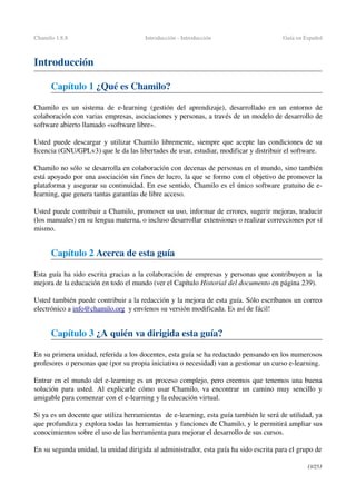 Chamilo 1.8.8 Introducción ­ Introducción Guía en Español
Introducción
Capítulo 1 ¿Qué es Chamilo?
Chamilo es un sistema de  e­learning  (gestión del aprendizaje), desarrollado en un entorno de 
colaboración con varias empresas, asociaciones y personas, a través de un modelo de desarrollo de 
software abierto llamado «software libre».
Usted puede descargar y utilizar Chamilo libremente, siempre que acepte las condiciones de su 
licencia (GNU/GPLv3) que le da las libertades de usar, estudiar, modificar y distribuir el software.
Chamilo no sólo se desarrolla en colaboración con decenas de personas en el mundo, sino también 
está apoyado por una asociación sin fines de lucro, la que se formo con el objetivo de promover la 
plataforma y asegurar su continuidad. En ese sentido, Chamilo es el único software gratuito de e­
learning, que genera tantas garantías de libre acceso.
Usted puede contribuir a Chamilo, promover su uso, informar de errores, sugerir mejoras, traducir 
(los manuales) en su lengua materna, o incluso desarrollar extensiones o realizar correcciones por sí 
mismo.
Capítulo 2 Acerca de esta guía
Esta guía ha sido escrita gracias a la colaboración de empresas y personas que contribuyen a  la 
mejora de la educación en todo el mundo (ver el Capítulo Historial del documento en página 239).
Usted también puede contribuir a la redacción y la mejora de esta guía. Sólo escríbanos un correo 
electrónico a info@chamilo.org  y envíenos su versión modificada. Es así de fácil!
Capítulo 3 ¿A quién va dirigida esta guía?
En su primera unidad, referida a los docentes, esta guía se ha redactado pensando en los numerosos 
profesores o personas que (por su propia iniciativa o necesidad) van a gestionar un curso e­learning. 
Entrar en el mundo del e­learning es un proceso complejo, pero creemos que tenemos una buena 
solución para usted. Al explicarle cómo usar Chamilo, va encontrar un camino muy sencillo y 
amigable para comenzar con el e­learning y la educación virtual.
Si ya es un docente que utiliza herramientas  de e­learning, esta guía también le será de utilidad, ya 
que profundiza y explora todas las herramientas y funciones de Chamilo, y le permitirá ampliar sus 
conocimientos sobre el uso de las herramienta para mejorar el desarrollo de sus cursos.
En su segunda unidad, la unidad dirigida al administrador, esta guía ha sido escrita para el grupo de 
13/253
 