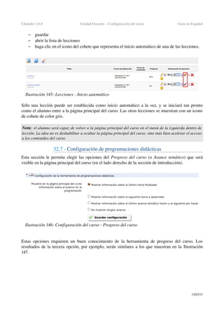 Chamilo 1.8.8 Unidad Docente ­ Configuración del curso Guía en Español
– guardar
– abrir la lista de lecciones
– haga clic en el icono del cohete que representa el inicio automático de una de las lecciones.
Sólo una lección puede ser establecida como inicio automático a la vez, y se iniciará tan pronto 
como el alumno entre a la página principal del curso. Las otras lecciones se muestran con un icono 
de cohete de color gris.
Nota: el alumno será capaz de volver a la página principal del curso en el menú de la izquierda dentro de 
lección. La idea no es deshabilitar u ocultar la página principal del curso, sino más bien acelerar el acceso 
a los contenidos del curso.
32.7 ­ Configuración de programaciones didácticas
Esta sección le permite elegir las opciones del Progreso del curso (o Avance temático) que será 
visible en la página principal del curso (en el lado derecho de la sección de introducción).
Estas opciones requieren un buen conocimiento de la herramienta de progreso del curso. Los 
resultados de la tercera opción, por ejemplo, serán similares a los que muestran en la Ilustración
147.
130/253
Ilustración 145: Lecciones ­ Inicio automático
Ilustración 146: Configuración del curso ­ Progreso del curso
 