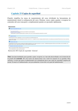 Chamilo 1.8.8 Unidad Docente ­ Copias de seguridad Guía en Español
Capítulo 33 Copias de seguridad
Chamilo   simplifica   las   tareas   de   mantenimiento   del   curso   dividiendo   las   herramientas   de 
mantenimiento desde la configuración del curso. Eliminar, vaciar, copiar, guardar o recuperar los 
contenidos del curso (una parte o completamente) pueden ser ejecutados rápidamente.
Nota: Las funcionalidades para guardar, copiar, recuperar, etc. han sido desarrolladas con la intención de 
la gestión del contenido. Por esta razón, las interacciones con o entre los usuarios no se guardan. Para 
salvarlos, se tiene que pedir al administrador de la plataforma hacer una copia de seguridad completa del  
portal. Si usted es el administrador, este procedimiento se describe en la guía del administrador.
132/253
Ilustración 148: Copia de seguridad ­ General
 