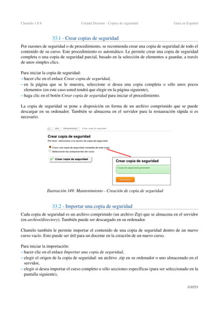 Chamilo 1.8.8 Unidad Docente ­ Copias de seguridad Guía en Español
33.1 ­ Crear copias de seguridad
Por razones de seguridad o de procedimiento, se recomienda crear una copia de seguridad de todo el 
contenido de su curso. Este procedimiento es automático. Le permite crear una copia de seguridad 
completa o una copia de seguridad parcial, basado en la selección de elementos a guardar, a través 
de unos simples clics.
Para iniciar la copia de seguridad: 
– hacer clic en el enlace Crear copia de seguridad,
– en la página que se le muestra, seleccione si desea una copia completa o sólo unos pocos 
elementos (en este caso usted tendrá que elegir en la página siguiente),
– haga clic en el botón Crear copia de seguridad para iniciar el procedimiento.
La copia de seguridad se pone a disposición en forma de un archivo comprimido que se puede 
descargar en su ordenador. También se almacena en el servidor para la restauración rápida si es 
necesario.
33.2 ­ Importar una copia de seguridad
Cada copia de seguridad es un archivo comprimido (un archivo Zip) que se almacena en el servidor 
(en archive/directory). También puede ser descargado en su ordenador.
Chamilo también le permite importar el contenido de una copia de seguridad dentro de un nuevo 
curso vacío. Esto puede ser útil para un docente en la creación de un nuevo curso.
Para iniciar la importación: 
– hacer clic en el enlace Importar una copia de seguridad,
– elegir el origen de la copia de seguridad: un archivo .zip en su ordenador o uno almacenado en el 
servidor,
– elegir si desea importar el curso completo o sólo secciones específicas (para ser seleccionado en la 
pantalla siguiente),
133/253
Ilustración 149: Mantenimiento ­ Creación de copia de seguridad
 