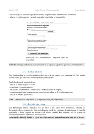 Chamilo 1.8.8 Unidad Docente ­ Copias de seguridad Guía en Español
– decidir duplicar archivos específicos durante la operación de importación o sustituirlos,
– clic en el botón Importar copia de seguridad para iniciar la importación.
Nota: Un mensaje confirmará la restauración de la copia de seguridad ejecutada correctamente
33.3 ­ Copiar un curso
Esta funcionalidad le permite duplicar todo o parte de un curso a otro curso (vacío). Para usarlo, 
primero tiene que tener otro curso disponible para copiarlo.
Desde la página de mantenimiento:
– clic en el enlace Copiar el curso,
– seleccione el curso de destino,
– seleccione los elementos a copiar (todo o parte del curso de origen),
– seleccionar que hacer en caso de que los archivos en el curso de destino ya existan,
– clic en el botón Copiar curso.
Nota : Un mensaje le confirmará si la copia del curso fue satisfactoria
33.4 ­ Reciclar este curso
Esta herramienta limpia (“recicla”) todo el curso (o sólo unos pocos elementos). Elimina los 
documentos, foros, enlaces, etc. Este procedimiento puede ser ejecutado después de que el curso ha 
terminado y desea empezar de nuevo en el mismo espacio. Por supuesto, por lo general se 
recomienda mantener un historial de estos cursos.
Advertencia: Antes de limpiar el curso, asegúrese de tener una copia de seguridad, por si acaso!
134/253
Ilustración  150: Mantenimiento ­ Importar copia de 
seguridad
 