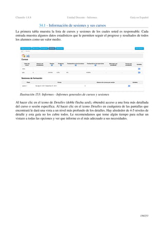 Chamilo 1.8.8 Unidad Docente ­ Informes Guía en Español
34.1 ­ Información de sesiones y sus cursos 
La primera tabla muestra la lista de cursos y sesiones de los cuales usted es responsable. Cada 
entrada muestra algunos datos estadísticos que le permiten seguir el progreso y resultados de todos 
los alumnos como un valor medio.
Al hacer clic en el icono de Detalles (doble flecha azul), obtendrá acceso a una lista más detallada 
del curso o sesión específica. Al hacer clic en el icono Detalles en cualquiera de las pantallas que 
encontrará le dará una vista a un nivel más profundo de los detalles. Hay alrededor de 4­5 niveles de 
detalle y esta guía no los cubre todos. Le recomendamos que tome algún tiempo para echar un 
vistazo a todas las opciones y ver que informe es el más adecuado a sus necesidades.
136/253
Ilustración 153: Informes ­ Informes generales de cursos y sesiones
 