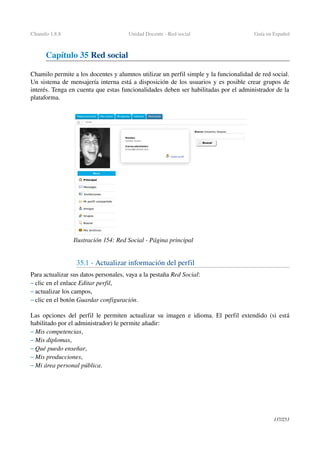 Chamilo 1.8.8 Unidad Docente ­ Red social  Guía en Español
Capítulo 35 Red social 
Chamilo permite a los docentes y alumnos utilizar un perfil simple y la funcionalidad de red social. 
Un sistema de mensajería interna está a disposición de los usuarios y es posible crear grupos de 
interés. Tenga en cuenta que estas funcionalidades deben ser habilitadas por el administrador de la 
plataforma.
35.1 ­ Actualizar información del perfil
Para actualizar sus datos personales, vaya a la pestaña Red Social:
– clic en el enlace Editar perfil,
– actualizar los campos,
– clic en el botón Guardar configuración.
Las opciones del perfil le permiten actualizar su imagen e idioma. El perfil extendido (si está 
habilitado por el administrador) le permite añadir:
– Mis competencias,
– Mis diplomas,
– Qué puedo enseñar,
– Mis producciones,
– Mi área personal pública.
137/253
Ilustración 154: Red Social ­ Página principal
 