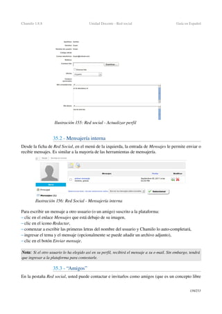 Chamilo 1.8.8 Unidad Docente ­ Red social  Guía en Español
35.2 ­ Mensajería interna
Desde la ficha de Red Social, en el menú de la izquierda, la entrada de Mensajes le permite enviar o 
recibir mensajes. Es similar a la mayoría de las herramientas de mensajería.
Para escribir un mensaje a otro usuario (o un amigo) suscrito a la plataforma:
– clic en el enlace Mensajes que está debajo de su imagen,
– clic en el icono Redactar,
– comenzar a escribir las primeras letras del nombre del usuario y Chamilo lo auto­completará,
– ingresar el tema y el mensaje (opcionalmente se puede añadir un archivo adjunto),
– clic en el botón Enviar mensaje.
Nota: Si el otro usuario lo ha elegido así en su perfil, recibirá el mensaje a su e­mail. Sin embargo, tendrá  
que ingresar a la plataforma para contestarle.
35.3 ­ “Amigos”
En la pestaña Red social, usted puede contactar e invitarlos como amigos (que es un concepto libre 
138/253
Ilustración 155: Red social ­ Actualizar perfil 
Ilustración 156: Red Social ­ Mensajería interna
 