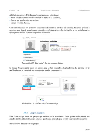 Chamilo 1.8.8 Unidad Docente ­ Red social  Guía en Español
del título de amigo). Usted puede buscar personas a través de:
– hacer clic en el enlace Invitaciones en el menú de la izquierda,
– Buscar los nombres de sus amigos,
– clic en el botón Buscar.
Con sólo introducir los primeros caracteres del nombre o apellido del usuario, Chamilo ayudará a 
proponer una lista de usuarios que coinciden con los caracteres. La invitación se enviará al usuario, 
quien puede decidir si desea aceptarla o rechazarla.
El enlace Amigos reúne todos los amigos que se han enlazado a la plataforma. Le permite ver el 
perfil del usuario y enviarle un mensaje con un clic en su nombre.
35.4 ­ Grupos sociales
Esta ficha recoge todos los grupos que existen en la plataforma. Estos grupos sólo pueden ser 
creados por los administradores, a menos que tengan activada esta opción para todos los usuarios.
Hay dos tipos de acceso a los grupos:
139/253
Ilustración 157: Red social ­ Invitaciones recibidas
Ilustración 158: Red social ­ Enviar mensaje
 