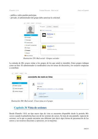 Chamilo 1.8.8 Unidad Docente ­ Red social  Guía en Español
– publico, todos pueden participar,
– privado, el administrador del grupo debe autorizar la solicitud.
La entrada de Mis grupos reúne a los grupos de los que usted es miembro. Estos grupos trabajan 
como un foro. El administrador (o moderador) crea los temas de discusión y los usuarios empiezan 
a contribuir.
Capítulo 36 Vista de sesiones
Desde Chamilo 1.8.8, un tipo nuevo tipo de vista se encuentra disponible desde la pestaña  Mis 
cursos cuando la plataforma hace uso de las sesiones de cursos. Se trata de una pantalla  especial de 
sesiones, en la que se puede encontrar una diferente (por decir algo) forma de presentación de los 
cursos y sus recursos (lecciones y ejercicios, en su mayoría).
140/253
Ilustración 159: Red social ­ Grupos sociales
Ilustración 160: Red social ­ Crear tema en el grupo
 