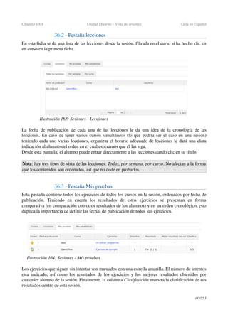 Chamilo 1.8.8 Unidad Docente ­ Vista de sesiones Guía en Español
36.2 ­ Pestaña lecciones
En esta ficha se da una lista de las lecciones desde la sesión, filtrada en el curso si ha hecho clic en 
un curso en la primera ficha.
La fecha de publicación de cada una de las lecciones le da una idea de la cronología de las 
lecciones. En caso de tener varios cursos simultáneos (lo que podría ser el caso en una sesión) 
teniendo cada uno varias lecciones, organizar el horario adecuado de lecciones le dará una clara 
indicación al alumno del orden en el cual esperamos que él las siga.
Desde esta pantalla, el alumno puede entrar directamente a las lecciones dando clic en su título.
Nota: hay tres tipos de vista de las lecciones: Todas, por semana, por curso. No afectan a la forma 
que los contenidos son ordenados, así que no dude en probarlos.
36.3 ­ Pestaña Mis pruebas
Esta pestaña contiene todos los ejercicios de todos los cursos en la sesión, ordenados por fecha de 
publicación.   Teniendo   en   cuenta   los   resultados   de   estos   ejercicios   se   presentan   en   forma 
comparativa (en comparación con otros resultados de los alumnos) y en un orden cronológico, esto 
duplica la importancia de definir las fechas de publicación de todos sus ejercicios.
Los ejercicios que siguen sin intentar son marcados con una estrella amarilla. El número de intentos 
esta indicado, así como los resultados de los ejercicios y los mejores resultados obtenidos por 
cualquier alumno de la sesión. Finalmente, la columna Clasificación muestra la clasificación de sus 
resultados dentro de esta sesión.
142/253
Ilustración 163: Sesiones ­ Lecciones
Ilustración 164: Sesiones ­ Mis pruebas
 
