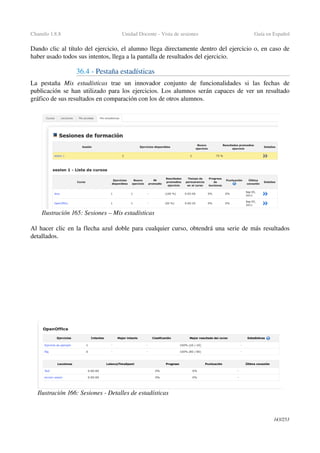 Chamilo 1.8.8 Unidad Docente ­ Vista de sesiones Guía en Español
Dando clic al título del ejercicio, el alumno llega directamente dentro del ejercicio o, en caso de 
haber usado todos sus intentos, llega a la pantalla de resultados del ejercicio.
36.4 ­ Pestaña estadísticas
La   pestaña  Mis   estadísticas  trae   un   innovador   conjunto   de   funcionalidades   si   las   fechas   de 
publicación se han utilizado para los ejercicios. Los alumnos serán capaces de ver un resultado 
gráfico de sus resultados en comparación con los de otros alumnos.
Al hacer clic en la flecha azul doble para cualquier curso, obtendrá una serie de más resultados 
detallados.
143/253
Ilustración 165: Sesiones – Mis estadísticas
Ilustración 166: Sesiones ­ Detalles de estadísticas
 