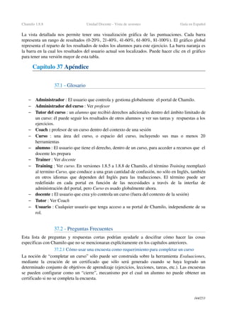 Chamilo 1.8.8 Unidad Docente ­ Vista de sesiones Guía en Español
La vista detallada nos permite tener una visualización gráfica de las puntuaciones. Cada barra 
representa un rango de resultados (0­20%, 21­40%, 41­60%, 61­80%, 81­100%). El gráfico global 
representa el reparto de los resultados de todos los alumnos para este ejercicio. La barra naranja es 
la barra en la cual los resultados del usuario actual son localizados. Puede hacer clic en el gráfico 
para tener una versión mayor de esta tabla.
Capítulo 37 Apéndice
37.1 ­ Glosario
– Administrador : El usuario que controla y gestiona globalmente  el portal de Chamilo.
– Administrador del curso : Ver profesor
– Tutor del curso : un alumno que recibió derechos adicionales dentro del ámbito limitado de 
un curso: él puede seguir los resultados de otros alumnos y ver sus tareas y  respuestas a los 
ejercicios.
– Coach : profesor de un curso dentro del contexto de una sesión
– Curso  :   una   área   del   curso,   o   espacio   del   curso,   incluyendo   sus   mas   o   menos   20 
herramientas
– alumno : El usuario que tiene el derecho, dentro de un curso, para acceder a recursos que  el 
docente les prepara
– Trainer : Ver docente 
– Training : Ver curso. En versiones 1.8.5 a 1.8.8 de Chamilo, el término Training reemplazó 
al termino Curso, que conduce a una gran cantidad de confusión, no sólo en Inglés, también 
en otros idiomas que dependen del Inglés para las traducciones. El término puede ser 
redefinido   en   cada   portal   en   función   de   las   necesidades   a   través   de   la   interfaz   de 
administración del portal, pero Curso es usado globalmente ahora.
– docente : El usuario que crea y/o controla un curso (fuera del contexto de la sesión)
– Tutor : Ver Coach
– Usuario : Cualquier usuario que tenga acceso a su portal de Chamilo, independiente de su 
rol.
37.2 ­ Preguntas Frecuentes
Esta lista de preguntas y respuestas cortas podrían ayudarle a descifrar cómo hacer las cosas 
específicas con Chamilo que no se mencionaran explícitamente en los capítulos anteriores.
37.2.1 Cómo usar una encuesta como requerimiento para completar un curso
La noción de “completar un curso” sólo puede ser construida sobre la herramienta Evaluaciones, 
mediante   la   creación   de   un   certificado   que   sólo   será   generado   cuando   se   haya   logrado   un 
determinado conjunto de objetivos de aprendizaje (ejercicios, lecciones, tareas, etc.). Las encuestas 
se pueden configurar como un “cierre”, mecanismo por el cual un alumno no puede obtener un 
certificado si no se completa la encuesta.
144/253
 