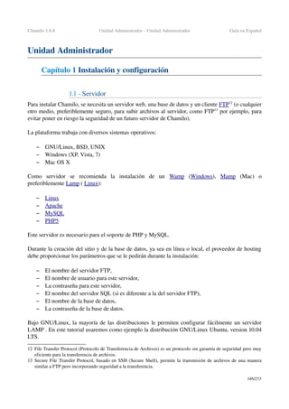 Chamilo 1.8.8 Unidad Administrador ­ Unidad Administrador Guía en Español
Unidad Administrador
Capítulo 1 Instalación y configuración
1.1 ­ Servidor
Para instalar Chamilo, se necesita un servidor web, una base de datos y un cliente FTP12
 (o cualquier 
otro medio, preferiblemente seguro, para subir archivos al servidor, como FTP13
 por ejemplo, para 
evitar poner en riesgo la seguridad de un futuro servidor de Chamilo).
La plataforma trabaja con diversos sistemas operativos:
– GNU/Linux, BSD, UNIX
– Windows (XP, Vista, 7) 
– Mac OS X
Como   servidor   se   recomienda   la   instalación   de   un  Wamp  (Windows),  Mamp  (Mac)   o 
preferiblemente Lamp ( Linux):
– Linux   
– Apache   
– MySQL   
– PHP5   
Este servidor es necesario para el soporte de PHP y MySQL.
Durante la creación del sitio y de la base de datos, ya sea en línea o local, el proveedor de hosting 
debe proporcionar los parámetros que se le pedirán durante la instalación:
– El nombre del servidor FTP,
– El nombre de usuario para este servidor,
– La contraseña para este servidor,
– El nombre del servidor SQL (si es diferente a la del servidor FTP),
– El nombre de la base de datos,
– La contraseña de la base de datos.
Bajo GNU/Linux, la mayoría de las distribuciones le permiten configurar fácilmente un servidor 
LAMP . En este tutorial usaremos como ejemplo la distribución GNU/Linux Ubuntu, version 10.04 
LTS.
12 File Transfer Protocol (Protocolo de Transferencia de Archivos) es un protocolo sin garantía de seguridad pero muy 
eficiente para la transferencia de archivos.
13 Secure File Transfer Protocol, basado en SSH (Secure Shell), permite la transmisión de archivos de una manera 
similar a FTP pero incorporando seguridad a la transferencia.
146/253
 