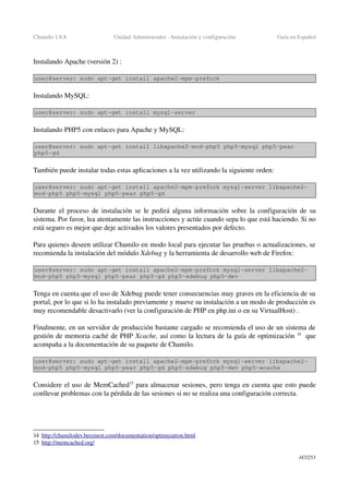 Chamilo 1.8.8 Unidad Administrador ­ Instalación y configuración Guía en Español
Instalando Apache (versión 2) :
user@server: sudo apt­get install apache2­mpm­prefork
Instalando MySQL:
user@server: sudo apt­get install mysql­server
 
Instalando PHP5 con enlaces para Apache y MySQL:
user@server: sudo apt­get install libapache2­mod­php5 php5­mysql php5­pear 
php5­gd
También puede instalar todas estas aplicaciones a la vez utilizando la siguiente orden:
user@server: sudo apt­get install apache2­mpm­prefork mysql­server libapache2­
mod­php5 php5­mysql php5­pear php5­gd
Durante el proceso de instalación se le pedirá alguna información sobre la configuración de su 
sistema. Por favor, lea atentamente las instrucciones y actúe cuando sepa lo que está haciendo. Si no 
está seguro es mejor que deje activados los valores presentados por defecto.
Para quienes deseen utilizar Chamilo en modo local para ejecutar las pruebas o actualizaciones, se 
recomienda la instalación del módulo Xdebug y la herramienta de desarrollo web de Firefox:
user@server: sudo apt­get install apache2­mpm­prefork mysql­server libapache2­
mod­php5 php5­mysql php5­pear php5­gd php5­xdebug php5­dev
Tenga en cuenta que el uso de Xdebug puede tener consecuencias muy graves en la eficiencia de su 
portal, por lo que si lo ha instalado previamente y mueve su instalación a un modo de producción es 
muy recomendable desactivarlo (ver la configuración de PHP en php.ini o en su VirtualHost) .
Finalmente, en un servidor de producción bastante cargado se recomienda el uso de un sistema de 
gestión de memoria caché de PHP Xcache, así como la lectura de la guía de optimización 14
  que 
acompaña a la documentación de su paquete de Chamilo.
user@server: sudo apt­get install apache2­mpm­prefork mysql­server libapache2­
mod­php5 php5­mysql php5­pear php5­gd php5­xdebug php5­dev php5­xcache
Considere el uso de MemCached15
 para almacenar sesiones, pero tenga en cuenta que esto puede 
conllevar problemas con la pérdida de las sesiones si no se realiza una configuración correcta.
14 h  ttp://chamilodev.beeznest.com/documentation/optimization.html   
15 http://memcached.org/   
147/253
 