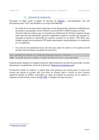 Chamilo 1.8.8 Unidad Administrador ­ Instalación y configuración Guía en Español
1.2 ­ Asistente de instalación
Descargar   el   código   desde   la   página   de   descarga   de  Chamilo  y   descomprimirlo  (con   una 
herramienta como 7­zip16
 bajo Windows o tar bajo Linux/MacOS).
– Si se trata de un servidor remoto (aquel que no está directamente conectado al ordenador por 
un teclado y una pantalla), envíe el archivo a través de FTP (o SSH) al espacio en línea. 
Al enviar todos los archivos que se encuentren en el directorio de Chamilo asegúrese de que 
todos ellos han sido transferidos, para ello compruebe el registro y envíelos una segunda vez 
marcando la opción no sobrescribir los archivos existentes en su cliente  FTP. Debe tener 
cuidado, porque una transferencia FTP puede interrumpirse inesperadamente y la instalación 
no se completaría.
– Si se trata de una instalación local, solo tiene que copiar los archivos en la carpeta raíz del 
servidor web (en Ubuntu, está dentro de /var/www).
Ex.: user@server:(sudo) mv /home/user/Bureau/chamilo /var/www
Nota : Es posible que desee cambiar el nombre del directorio una vez descomprimido.
Chamilo puede instalarse en cualquier directorio. Elija el directorio raíz del sitio para poder  acceder 
directamente a la plataforma  través de la dirección "http://www.mydomain.com/".
El directorio donde los archivos se copian debe tener permisos de escritura para el usuario del 
sistema que ejecuta el servidor web (www­data  en Ubuntu,  httpd  o  nobody  en otros sistemas 
operativos basado en UNIX). Usted debe ser capaz de cambiar los permisos de los archivos y 
carpetas en modo remoto a través de FTP, SSH  o cualquier otro tipo de acceso.
16 http://www.7­zip.org/   
148/253
 