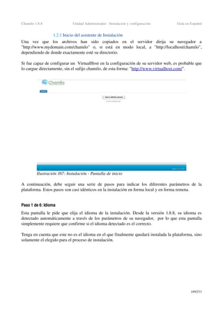 Chamilo 1.8.8 Unidad Administrador ­ Instalación y configuración Guía en Español
1.2.1 Inicio del asistente de Instalación
Una   vez   que   los   archivos   han   sido   copiados   en   el   servidor   dirija   su   navegador   a 
"http://www.mydomain.com/chamilo"   o,   si   está   en   modo   local,   a   "http://localhost/chamilo", 
dependiendo de donde exactamente esté su directorio.
Si fue capaz de configurar un  VirtualHost en la configuración de su servidor web, es probable que 
lo cargue directamente, sin el sufijo chamilo, de esta forma: "http://www.virtualhost.com/".
A continuación, debe seguir una serie de pasos para indicar los diferentes  parámetros de la 
plataforma. Estos pasos son casi idénticos en la instalación en forma local y en forma remota.
Paso 1 de 6: Idioma
Esta pantalla le pide que elija el idioma de la instalación. Desde la versión 1.8.8, su idioma es 
detectado automáticamente a través de los parámetros de su navegador,  por lo que esta pantalla 
simplemente requiere que confirme si el idioma detectado es el correcto.
Tenga en cuenta que este no es el idioma en el que finalmente quedará instalada la plataforma, sino 
solamente el elegido para el proceso de instalación.
149/253
Ilustración 167: Instalación ­ Pantalla de inicio
 