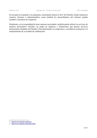 Chamilo 1.8.8 Introducción ­ ¿Cómo leer esta guía? Guía en Español
Si esta guía no responde a sus preguntas, usted puede utilizar el foro3
 de Chamilo, donde numerosos 
usuarios,  docentes  o administradores, como  también  los  desarrolladores  del  software, podrán 
ayudarle a encontrar las respuestas.
Finalmente, en la eventualidad de tener mayores necesidades, también puede utilizar los servicios de 
nuestros   proveedores4
  oficiales,   un   grupo   de   empresas   e   instituciones   que   prestan   servicios 
profesionales alrededor de Chamilo y han demostrado su compromiso y seriedad en el proyecto y el 
mantenimiento de su modelo de colaboración.
3 h  ttp://www.chamilo.org/forum   
4 h  ttp://www.chamilo.org/en/providers   
15/253
 