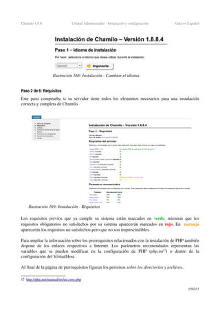Chamilo 1.8.8 Unidad Administrador ­ Instalación y configuración Guía en Español
Paso 2 de 6: Requisitos
Este paso comprueba si su servidor tiene todos los elementos necesarios para una instalación 
correcta y completa de Chamilo.
Los requisitos previos que ya cumple su sistema están marcados en  verde, mientras que los 
requisitos obligatorios no satisfechos por su sistema aparecerán marcados en  rojo. En   naranja 
aparecerán los requisitos no satisfechos pero que no son imprescindibles.
Para ampliar la información sobre los prerrequisitos relacionados con la instalación de PHP también 
dispone   de   los   enlaces   respectivos   a   Internet.   Los   parámetros   recomendados   representan   las 
variables   que   se   pueden   modificar   en   la   configuración   de   PHP   (php.ini17
)  o   dentro   de   la 
configuración del VirtualHost.
Al final de la página de prerrequisitos figuran los permisos sobre los directorios y archivos.
17 http://php.net/manual/en/ini.core.php   
150/253
Ilustración 168: Instalación ­ Cambiar el idioma
Ilustración 169: Instalación ­ Requisitos
 