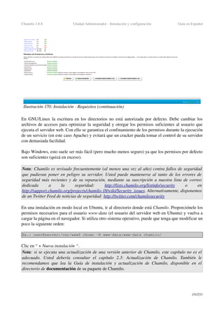 Chamilo 1.8.8 Unidad Administrador ­ Instalación y configuración Guía en Español
En GNU/Linux la escritura en los directorios no está autorizada por defecto. Debe cambiar los 
archivos de accesos para optimizar la seguridad y otorgar los permisos suficientes al usuario que 
ejecuta el servidor web. Con ello se garantiza el confinamiento de los permisos durante la ejecución 
de un servicio (en este caso Apache) y evitará que un cracker pueda tomar el control de su servidor 
con demasiada facilidad.
Bajo Windows, esto suele ser más fácil (pero mucho menos seguro) ya que los permisos por defecto 
son suficientes (quizá en exceso).
Nota: Chamilo es revisado frecuentemente (al menos una vez al año) contra fallos de seguridad 
que pudieran poner en peligro su servidor. Usted puede mantenerse al tanto de los errores de  
seguridad más recientes y de su reparación, mediante su suscripción a nuestra lista de correo  
dedicada   a   la   seguridad:  http://lists.chamilo.org/listinfo/   security     o   en 
http://support.chamilo.org/projects/chamilo­18/wiki/Security_issues. Alternativamente, disponemos 
de un Twitter Feed de noticias de seguridad: http://twitter.com/chamilosecurity
En una instalación en modo local en Ubuntu, ir al directorio donde está Chamilo. Proporciónele los 
permisos necesarios para el usuario www­data (el usuario del servidor web en Ubuntu) y vuelva a 
cargar la página en el navegador. Si utiliza otro sistema operativo, puede que tenga que modificar un 
poco la siguiente orden:
Ex.: user@server:/var/www$ chown ­R www­data:www­data chamilo/
Clic en “ + Nueva instalación “.
Nota: si se ejecuta una actualización de una versión anterior de Chamilo, este capítulo no es el 
adecuado.   Usted   debería   consultar   el   capítulo   2.3:   Actualización   de   Chamilo.   También   le 
recomendamos que lea la Guía de instalación y actualización de Chamilo, disponible en el 
directorio de documentación de su paquete de Chamilo.
151/253
Ilustración 170: Instalación ­ Requisitos (continuación)
 