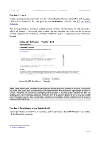 Chamilo 1.8.8 Unidad Administrador ­ Instalación y configuración Guía en Español
Paso 3 de 6: Licencia
Chamilo explica aquí la distribución libre del software bajo los términos de la GNU  GPL(Licencia 
Pública General) (versión 3) y que parte de este  contenido  es publicado  bajo  BY­SA     Creative    
Commons   .  
Para ir al siguiente paso tendrá que leer la licencia y aprobarla (de lo contrario no está autorizado a 
utilizar el software). Encontrará otras versiones de esta licencia (probablemente en su propio 
idioma), conectándose con la Free Software Foundation18
, que es la organización que publica esta 
licencia.
Nota: Desde la versión 1.8.8, también encontrará un formulario opcional debajo de la aprobación de la licencia. Este formulario 
nos permite tener algunos datos para contactar con usted y poder informarle de cualquier evento organizado por la Asociación 
Chamilo o relacionado con sus miembros, que tenga lugar cerca de donde se encuentre ubicado. Trataremos sus datos con  
cuidado y no los proporcionaremos a terceros. Se mantendrán dentro de la asociación. De acuerdo con las leyes de privacidad, 
usted tiene derecho a que sus datos sean borrados o actualizados en nuestra base de datos mediante el envío de un correo  
electrónico a info@chamilo.org
Paso 4 de 6 : Parámetros de la base de datos Mysql
En este paso vamos a comprobar el sistema de gestión de bases de datos (DBMS) con el que trabaja
y la configuración requerida:
18 Http://www.fsf.org/   
152/253
Ilustración 171: Instalación ­ Licencia
 