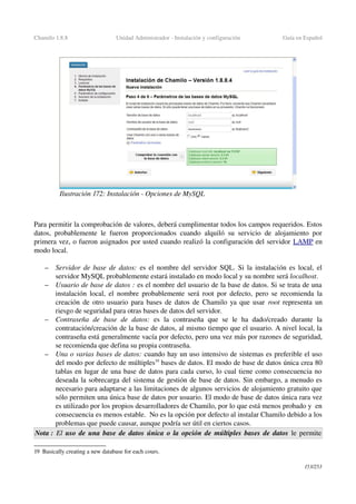 Chamilo 1.8.8 Unidad Administrador ­ Instalación y configuración Guía en Español
Para permitir la comprobación de valores, deberá cumplimentar todos los campos requeridos. Estos 
datos, probablemente le fueron proporcionados cuando alquiló su servicio de alojamiento por 
primera vez, o fueron asignados por usted cuando realizó la configuración del servidor LAMP en 
modo local.
– Servidor de base de datos:  es el nombre del servidor SQL. Si la instalación es local, el 
servidor MySQL probablemente estará instalado en modo local y su nombre será localhost.
– Usuario de base de datos : es el nombre del usuario de la base de datos. Si se trata de una 
instalación local, el nombre probablemente será root por defecto,  pero se recomienda la 
creación de otro usuario para bases de datos de Chamilo ya que usar  root  representa un 
riesgo de seguridad para otras bases de datos del servidor.
– Contraseña   de   base   de   datos:  es   la   contraseña   que   se   le   ha   dado/creado   durante   la 
contratación/creación de la base de datos, al mismo tiempo que el usuario. A nivel local, la 
contraseña está generalmente vacía por defecto, pero una vez más por razones de seguridad, 
se recomienda que defina su propia contraseña.
– Una o varias bases de datos: cuando hay un uso intensivo de sistemas es preferible el uso 
del modo por defecto de múltiples19
 bases de datos. El modo de base de datos única crea 80 
tablas en lugar de una base de datos para cada curso, lo cual tiene como consecuencia no 
deseada la sobrecarga del sistema de gestión de base de datos. Sin embargo, a menudo es 
necesario para adaptarse a las limitaciones de algunos servicios de alojamiento gratuito que 
sólo permiten una única base de datos por usuario. El modo de base de datos única rara vez 
es utilizado por los propios desarrolladores de Chamilo, por lo que está menos probado y  en 
consecuencia es menos estable.  No es la opción por defecto al instalar Chamilo debido a los 
problemas que puede causar, aunque podría ser útil en ciertos casos.
Nota :  El  uso de una base de datos única o la opción de múltiples bases de datos le permite 
19 Basically creating a new database for each cours.
153/253
Ilustración 172: Instalación ­ Opciones de MySQL
 