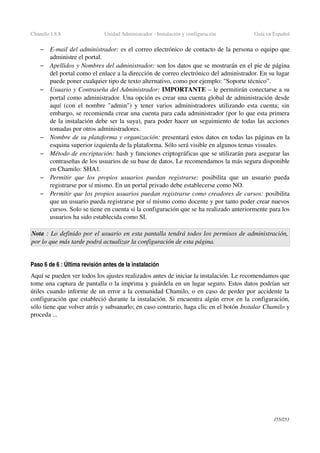 Chamilo 1.8.8 Unidad Administrador ­ Instalación y configuración Guía en Español
– E­mail del administrador: es el correo electrónico de contacto de la persona o equipo que 
administre el portal.
– Apellidos y Nombres del administrador: son los datos que se mostrarán en el pie de página 
del portal como el enlace a la dirección de correo electrónico del administrador. En su lugar 
puede poner cualquier tipo de texto alternativo, como por ejemplo: "Soporte técnico”.
– Usuario y Contraseña del Administrador: IMPORTANTE – le permitirán conectarse a su 
portal como administrador. Una opción es crear una cuenta global de administración desde 
aquí (con el nombre "admin") y tener varios administradores utilizando esta cuenta; sin 
embargo, se recomienda crear una cuenta para cada administrador (por lo que esta primera 
de la instalación debe ser la suya), para poder hacer un seguimiento de todas las acciones 
tomadas por otros administradores.
– Nombre de su plataforma y organización: presentará estos datos en todas las páginas en la 
esquina superior izquierda de la plataforma. Sólo será visible en algunos temas visuales.
– Método de encriptación: hash y funciones criptográficas que se utilizarán para asegurar las 
contraseñas de los usuarios de su base de datos. Le recomendamos la más segura disponible 
en Chamilo: SHA1.
– Permitir que los propios usuarios puedan registrarse:  posibilita que un usuario pueda 
registrarse por sí mismo. En un portal privado debe establecerse como NO.
– Permitir que los propios usuarios puedan registrarse como creadores de cursos: posibilita 
que un usuario pueda registrarse por sí mismo como docente y por tanto poder crear nuevos 
cursos. Solo se tiene en cuenta si la configuración que se ha realizado anteriormente para los 
usuarios ha sido establecida como SI.
Nota : Lo definido por el usuario en esta pantalla tendrá todos los permisos de administración, 
por lo que más tarde podrá actualizar la configuración de esta página.
Paso 6 de 6 : Última revisión antes de la instalación
Aquí se pueden ver todos los ajustes realizados antes de iniciar la instalación. Le recomendamos que 
tome una captura de pantalla o la imprima y guárdela en un lugar seguro. Estos datos podrían ser 
útiles cuando informe de un error a la comunidad Chamilo, o en caso de perder por accidente la 
configuración que estableció durante la instalación. Si encuentra algún error en la configuración, 
sólo tiene que volver atrás y subsanarlo; en caso contrario, haga clic en el botón Instalar Chamilo y 
proceda ...
155/253
 
