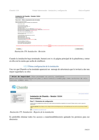 Chamilo 1.8.8 Unidad Administrador ­ Instalación y configuración Guía en Español
Cuando la instalación haya terminado, bastará con ir a la página principal de la plataforma y entrar 
en ella con la cuenta que acaba de establecer.
1.2.2 Última configuración de la instalación
Una vez que Chamilo se ha instalado aparecerá un  mensaje de advertencia que le invitará a dar una 
mayor seguridad a su sitio:
" Aviso de seguridad: Para proteger su sitio, configure 
main/inc/conf/configuration.php y main/install/index.php como archivos de sólo 
lectura (CHMOD 444). "
Es preferible eliminar todos los accesos a main/install/directorio quitando los permisos para ese 
directorio:
156/253
Ilustración 174: Instalación ­ Revisión
Ilustración 175: Instalación ­ Reporte de la instalación
 