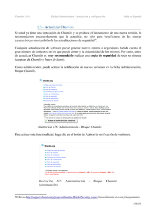 Chamilo 1.8.8 Unidad Administrador ­ Instalación y configuración Guía en Español
1.3 ­ Actualizar Chamilo
Si usted ya tiene una instalación de Chamilo y se produce el lanzamiento de una nueva versión, le 
recomendamos   encarecidamente   que   la   actualice,   no   sólo   para   beneficiarse   de   las   nuevas 
características sino también de las actualizaciones de seguridad20
.
Cualquier actualización de software puede generar nuevos errores o regresiones habida cuenta el 
gran número de contextos en los que puede correr y la dinamicidad de los mismos. Por tanto, antes 
de actualizar Chamilo es muy recomendable realizar una copia de seguridad de todo su sistema 
(carpetas de Chamilo y bases de datos).
Como administrador, puede activar la notificación de nuevas versiones en la ficha Administración, 
bloque Chamilo.
Para activar esta funcionalidad, haga clic en el botón de Activar la verificación de versiones.
20 Revisa http://support.chamilo.org/projects/chamilo­18/wiki/Security_issues frecuentemente si es un poco paranoico
158/253
Ilustración 176: Administración ­ Bloque Chamilo
Ilustración  177:   Administración   ­   Bloque   Chamilo 
(continuación)
 