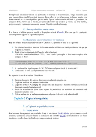 Chamilo 1.8.8 Unidad Administrador ­ Instalación y configuración Guía en Español
Siempre que una nueva versión sea publicada, su interfaz se lo comunicará. Tenga en cuenta que 
esta característica, también enviará algunos datos sobre su portal para que podamos usarlos con 
fines estadísticos: el e­mail público que ha hecho figurar en la administración de la plataforma, la 
dirección URL pública de la misma, así como el número de usuarios y cursos. De esta manera, 
podremos saber cuántas personas están usando Chamilo en todo el mundo.
1.3.1 Descargar la última versión estable 
Ir a buscar el último paquete estable a la página web de  Chamilo. Una vez que lo consiguió, 
descomprimirlo y pasar al siguiente capítulo.
1.3.2 Reemplazar una versión anterior por otra nueva
Hay dos formas de actualizar una versión de Chamilo. La primera de ellas es la siguiente:
1. No elimine la carpeta anterior, de lo contrario los archivos de configuración de los que ya 
dispone se perderán.
2. Copie el nuevo directorio de Chamilo sobre el antiguo.
­ Si utiliza una distribución de GNU / Linux, tendrá que copiar el directorio completo a la 
antigua, es decir:
user@server: sudo cp ­r chamilo­1.8.8/* /var/www/chamilo/
o, con SSH : use el comando " scp " chemin­ordinateur chemin­ssh
3. A continuación, siga los pasos de "1.2.2 Última configuración de la instalación".
4. Conéctese a su sitio y compruebe que todo está allí.
La segunda forma de actualizar Chamilo es:
1. Cambie el nombre del antiguo directorio: mv chamilo chamilo­old
2. Copie los archivos del paquete de chamilo/
3. Copie los archivos *.conf.php del antiguo sitio del directorio  chamilo­old/main/inc/conf/ al 
directorio chamilo/main/inc/conf/
4. Inicie  la  actualización   (esta  debe  sugerir  la   posibilidad   de  reutilizar   el  contenido  del 
directorio chamilo­old)
5. Si la actualización se realiza correctamente, elimine el directorio de  chamilo­old 
Capítulo 2 Copias de seguridad
2.1 ­ Copias de seguridad externas
2.1.1 PhpMyAdmin
Las bases de datos pueden ser guardadas desde la interfaz de P  hpMyAdmin   , que se conecta con el 
usuario y contraseña creados durante la instalación del servidor LAMP, la instalación de las bases 
de datos, o con los datos facilitados por su proveedor de hosting.
159/253
 