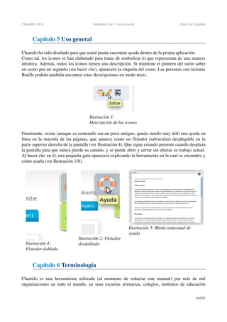 Chamilo 1.8.8 Introducción ­ Uso general Guía en Español
Capítulo 5 Uso general
Chamilo ha sido diseñado para que usted pueda encontrar ayuda dentro de la propia aplicación.
Como tal, los iconos se han elaborado para tratar de simbolizar lo que representan de una manera 
intuitiva. Además, todos los iconos tienen una descripción. Si mantiene el puntero del ratón sobre 
un icono por un segundo (sin hacer clic), aparecerá la etiqueta del icono. Las personas con lectoras 
Braille podrán también encontrar estas descripciones en modo texto.
Finalmente, existe (aunque su contenido sea un poco antiguo, queda siendo muy útil) una ayuda en 
línea en la mayoría de las páginas, que aparece como un flotador (salvavidas) desplegable en la 
parte superior derecha de la pantalla (ver Ilustración 4). Que sigue estando presente cuando desplaza 
la pantalla para que nunca pierda su camino, y se puede abrir y cerrar sin afectar su trabajo actual. 
Al hacer clic en él, una pequeña guía aparecerá explicando la herramienta en la cual se encuentra y 
cómo usarla (ver Ilustración 118).
Capítulo 6 Terminología
Chamilo es una herramienta utilizada (al momento de redactar este manual) por más de mil 
organizaciones en todo el mundo, ya sean escuelas primarias, colegios, institutos de educación 
16/253
Ilustración 4: 
Flotador doblado
Ilustración 2: Flotador 
desdoblado
Ilustración 1: 
Descripción de los iconos
Ilustración 3: Menú contextual de 
ayuda
 