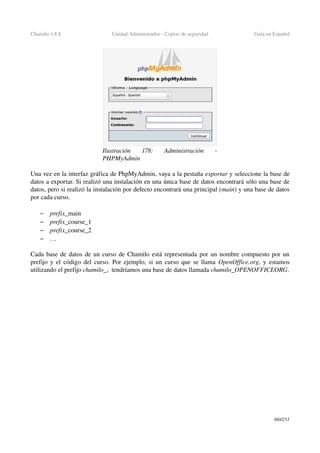 Chamilo 1.8.8 Unidad Administrador ­ Copias de seguridad Guía en Español
Una vez en la interfaz gráfica de PhpMyAdmin, vaya a la pestaña exportar y seleccione la base de 
datos a exportar. Si realizó una instalación en una única base de datos encontrará sólo una base de 
datos, pero si realizó la instalación por defecto encontrará una principal (main) y una base de datos 
por cada curso.
– prefix_main
– prefix_course_1
– prefix_course_2
– …
Cada base de datos de un curso de Chamilo está representada por un nombre compuesto por un 
prefijo y el código del curso. Por ejemplo, si un curso que se llama  OpenOffice.org, y estamos 
utilizando el prefijo chamilo_,  tendríamos una base de datos llamada chamilo_OPENOFFICEORG.
160/253
Ilustración  178:   Administración   ­ 
PHPMyAdmin
 