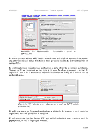 Chamilo 1.8.8 Unidad Administrador ­ Copias de seguridad Guía en Español
Es posible que desee cambiar el formato de salida del archivo de copia de seguridad. Para guardar, 
elija el formato deseado debajo de la base de datos que quiera exportar. En el presente ejemplo se 
optó por SQL.
El nombre del archivo guardado puede cambiarse en la parte inferior de la página de exportación. 
También puede ser comprimido en tres tipos de formato. No olvide seleccionar el archivo de 
exportación, pues si no lo hace sólo se imprimirá el resultado del backup en la pantalla y no se 
producirá la copia.
El archivo se guarda de forma predeterminada en el directorio de descargas o en el escritorio, 
dependiendo de la configuración de su navegador.
El archivo guardado estará en formato SQL (.sql) pudiéndose importar posteriormente a través de 
phpMyAdmin, en caso de surgir algún problema.
161/253
Ilustración  179:   Administración   ­   Exportación   a   través   de 
PHPMyAdmin
Ilustración  180: Administración ­ Exportación a través de PHPMyAdmin 
(continuación)
 