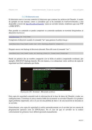 Chamilo 1.8.8 Unidad Administrador ­ Copias de seguridad Guía en Español
2.1.2 El directorio root
El directorio root es (en este contexto) el directorio que contiene los archivos de Chamilo. A modo 
de ejemplo en este manual, vamos a considerar que se ha instalado en /var/www/chamilo y está 
disponible a través de http://localhost/chamilo/  (para un servidor remoto, tendremos que usar FTP 
o SSH/ SFTP ).
Para guardar su contenido se puede comprimir su contenido mediante un terminal dirigiéndose al 
directorio /var/www/.
user@server:cd /var/www
Comprimir el directorio usando el comando “tar” para generar el archivo tar.gz :
user@server:/var/www$ sudo tar cvfj backup_chamilo chamilo/
Después mover este backup al directorio deseado. Para ello usar el comando “mv” :
user@server:/var/www$ sudo mv backup_chamilo /home/user/Desktop/
Puede ser práctico dar un nombre compuesto con la fecha al archivo comprimido resultante, por 
ejemplo, 2010­05­07­backup­chamilo. De esta manera, si se almacenan varios archivos de copia de 
seguridad será fácil ordenarlos por fecha.
Esta copia de seguridad contendrá toda la información de la base de datos de Chamilo y todas sus 
configuraciones. Constituye la única manera fiable de reconstruir su servidor Chamilo si se produce 
algún problema importante, tal es el caso de una pérdida de datos o de una incursión no deseada en 
su servidor.
Generalmente, esta copia de seguridad se realiza automáticamente en el servidor por un sistema de 
programación   (proceso   cron   en   GNU/Linux).   En   el   caso   de   que   el   servidor   no   la   realice 
correctamente las primeras veces deberá ejecutarla manualmente.
162/253
Ilustración 181: Terminal ­ Moviendo archivos
 