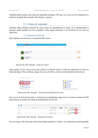 Chamilo 1.8.8 Unidad Administrador ­ Copias de seguridad Guía en Español
También podrá realizar una copia de seguridad mediante FTP que, en el caso de no comprimir los 
archivos, le puede llevar mucho más tiempo y espacio.
2.2 ­ Copias de seguridad
Chamilo ofrece distintas maneras de sacar copias de seguridad de sus datos. Si es administrador o 
docente, podrá guardar un curso completo (salvo algún elemento) o un elemento de un curso en 
particular.
2.2.1 Exportar una lección
Para exportar una lección, ir a la pestaña Mis cursos.
Aquí, puede ver los cursos en los que usted es el docente (junto a cada uno aparecerá un icono en 
forma de lápiz). Para continuar, haga clic en uno de ellos y entre en la herramienta de lecciones.
Una vez en la lista de lecciones o secuencias de aprendizaje, haga clic en el icono en forma de CD 
para generar un archivo de copia de seguridad de esa lección.
En esta etapa, sólo tiene que seleccionar dónde guardar el archivo. La exportación está disponible 
163/253
Ilustración 182: Interfaz ­ Lista de cursos
Ilustración 183: Interfaz ­ Lista de herramientas del curso
Ilustración 184: Interfaz ­ Exportar lecciones
 